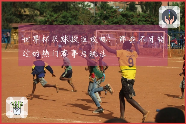 世界杯买球投注攻略：那些不可错过的热门赛事与玩法