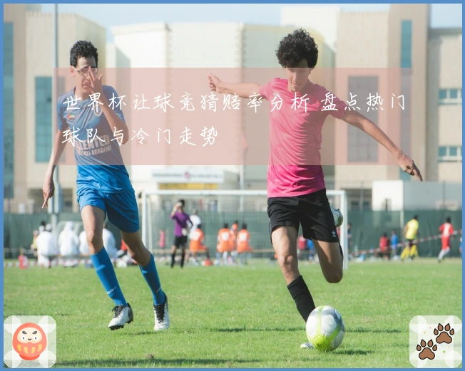 世界杯让球竞猜赔率分析 盘点热门球队与冷门走势