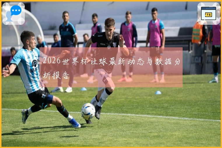 2026世界杯让球最新动态与数据分析报告