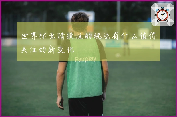 世界杯竞猜投注的玩法有什么值得关注的新变化