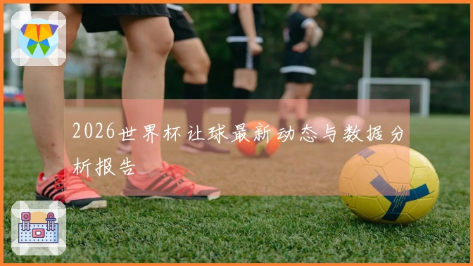 2026世界杯让球最新动态与数据分析报告