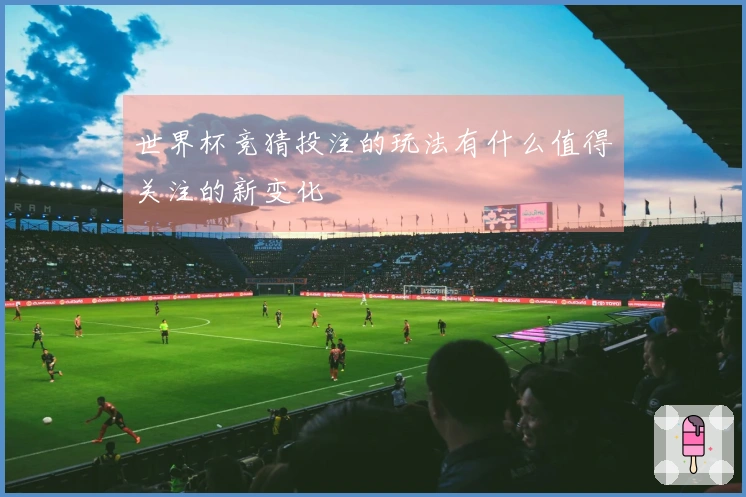 世界杯竞猜投注的玩法有什么值得关注的新变化